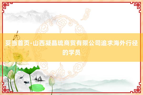 妥当首页-山西凝晶琉商贸有限公司追求海外行径的学员