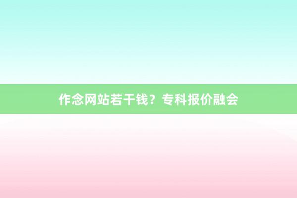作念网站若干钱？专科报价融会